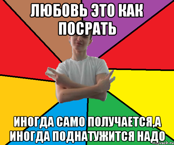 Любовь это как посрать иногда само получается,а иногда поднатужится надо