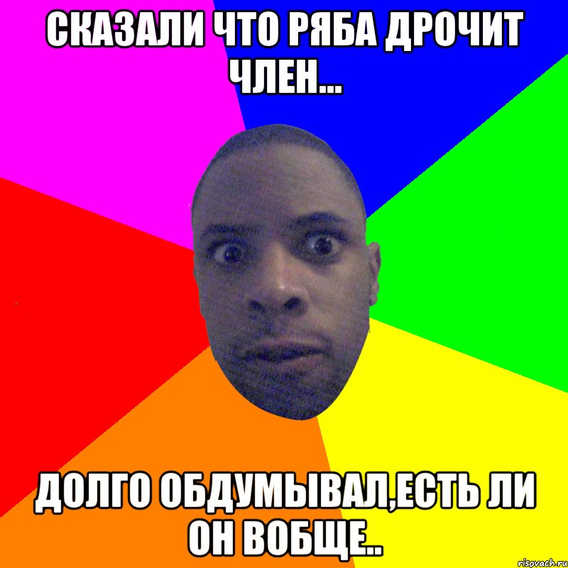 Сказали что Ряба дрочит член... Долго обдумывал,есть ли он вобще.., Мем  Типичный Негр