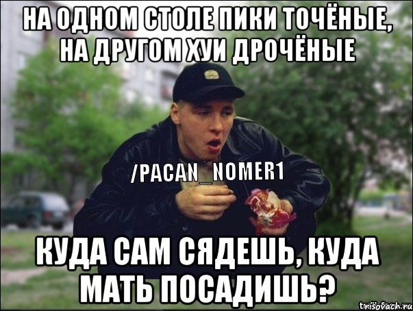 На одном столе пики точёные, на другом хуи дрочёные Куда сам сядешь, куда мать посадишь?