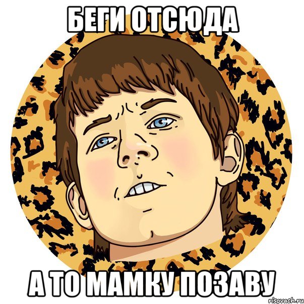 БЕГИ ОТСЮДА А ТО МАМКУ ПОЗАВУ