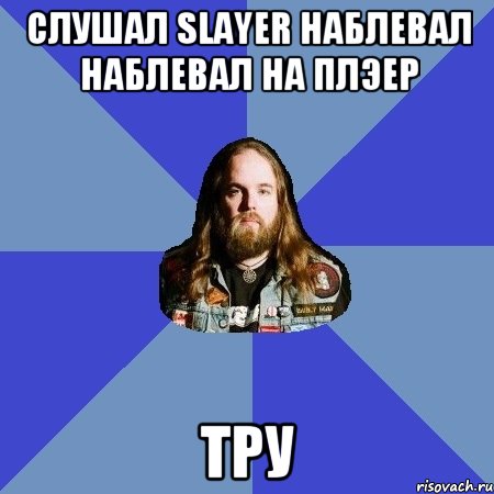 слушал Slayer наблевал наблевал на плэер тру