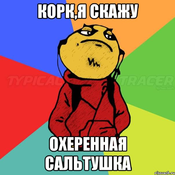 Корк,я скажу охеренная сальтушка