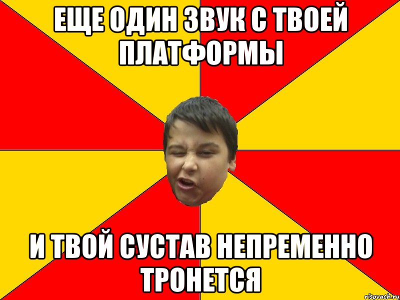 ЕЩЕ ОДИН ЗВУК С ТВОЕЙ ПЛАТФОРМЫ И ТВОЙ СУСТАВ НЕПРЕМЕННО ТРОНЕТСЯ