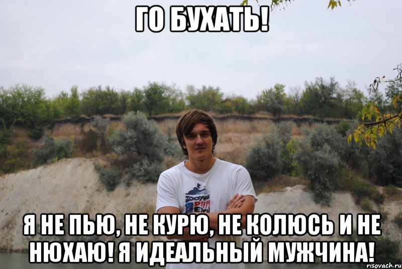 го бухать! я не пью, не курю, не колюсь и не нюхаю! я идеальный мужчина!
