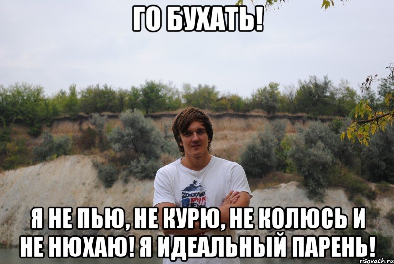 го бухать! я не пью, не курю, не колюсь и не нюхаю! я идеальный парень!