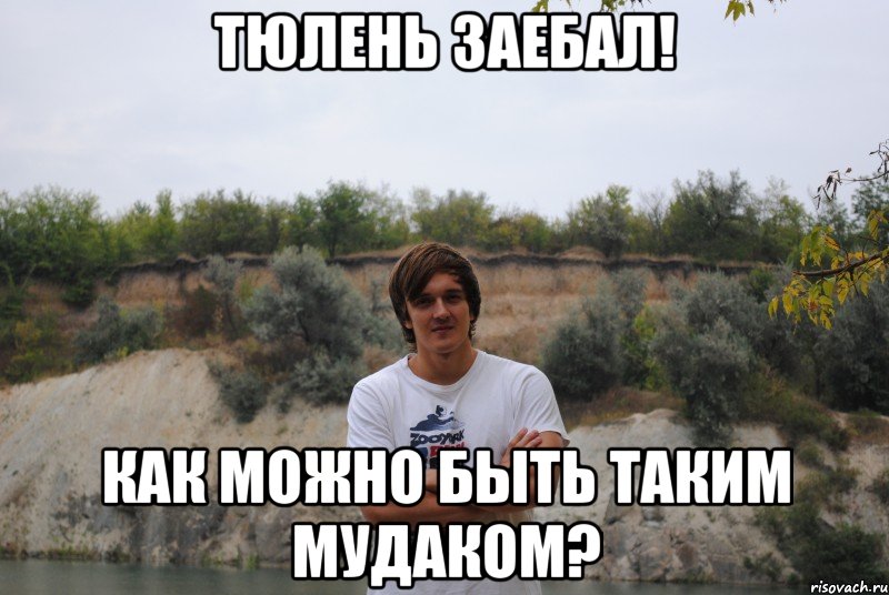 тюлень заебал! как можно быть таким мудаком?