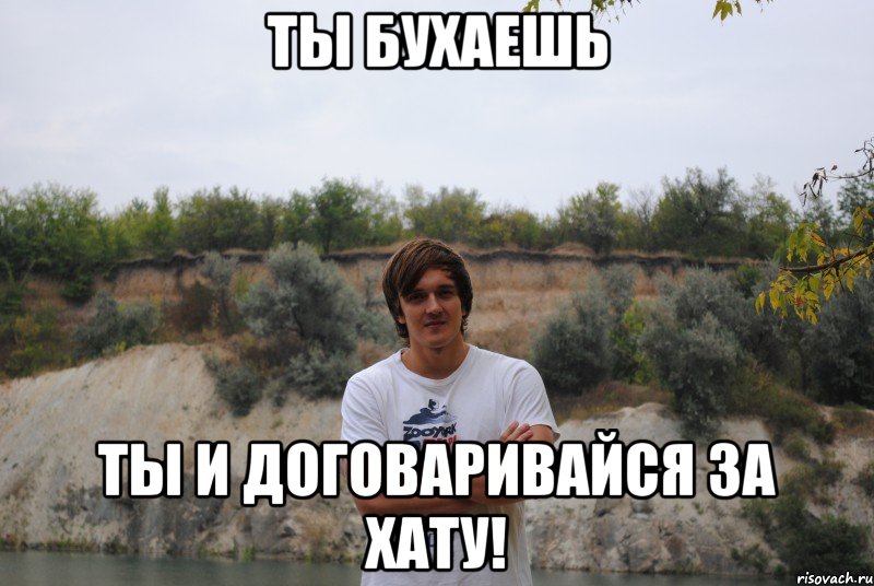 ты бухаешь ты и договаривайся за хату!