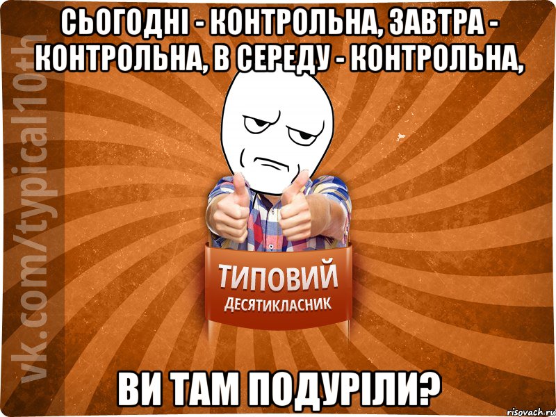 сьогодні - контрольна, завтра - контрольна, в середу - контрольна, ви там подуріли?