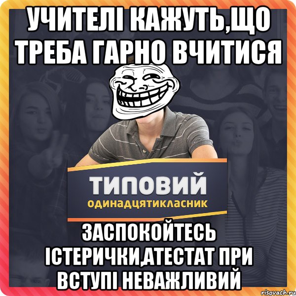 учителі кажуть,що треба гарно вчитися заспокойтесь істерички,атестат при вступі неважливий