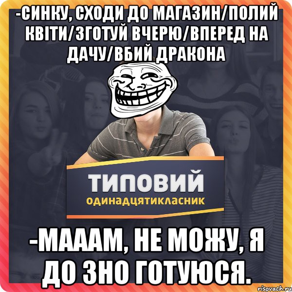 -синку, сходи до магазин/полий квіти/зготуй вчерю/вперед на дачу/вбий дракона -мааам, не можу, я до зно готуюся.