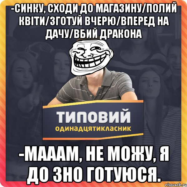 -синку, сходи до магазину/полий квіти/зготуй вчерю/вперед на дачу/вбий дракона -мааам, не можу, я до зно готуюся.