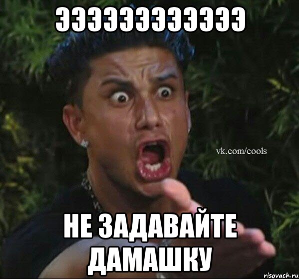 ЭЭЭЭЭЭЭЭЭЭЭЭ НЕ ЗАДАВАЙТЕ ДАМАШКУ