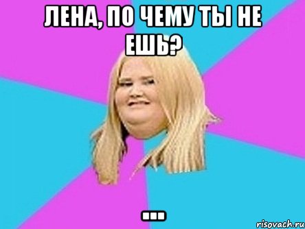 Лена, по чему ты не ешь? ...