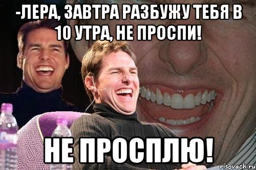 -Лера, завтра разбужу тебя в 10 утра, не проспи! Не просплю!, Мем том круз