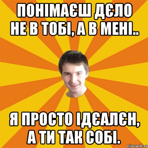 Понімаєш дєло не в тобі, а в мені.. Я просто ідєалєн, а ти так собі.