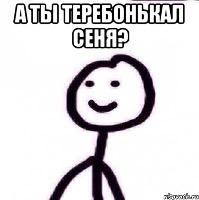 А ТЫ ТЕРЕБОНЬКАЛ СЕНЯ? 