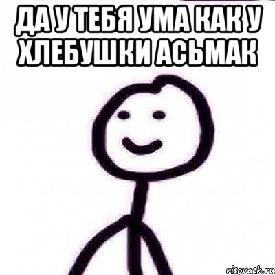 ДА У ТЕБЯ УМА КАК У ХЛЕБУШКИ АСЬМАК 