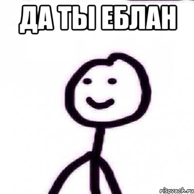 ДА ТЫ ЕБЛАН 