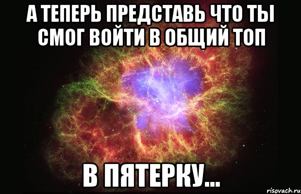 А ТЕПЕРЬ ПРЕДСТАВЬ ЧТО ТЫ СМОГ ВОЙТИ В ОБЩИЙ ТОП В ПЯТЕРКУ..., Мем Туманность