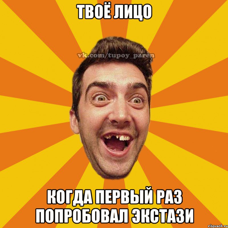 твоё лицо когда первый раз попробовал экстази