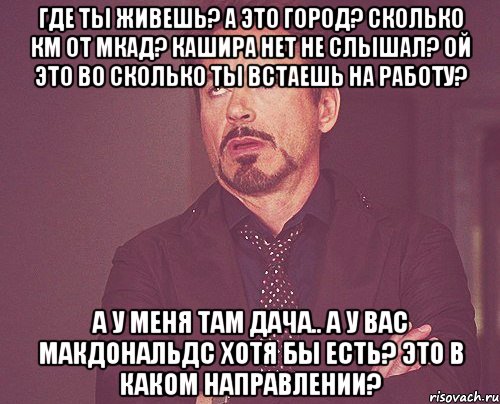 Где ты живешь? А это город? Сколько км от МКАД? Кашира нет не слышал? Ой это во сколько ты встаешь на работу? А у меня там дача.. А у вас Макдональдс хотя бы есть? Это в каком направлении?, Мем твое выражение лица