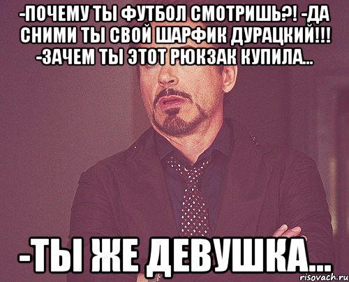 -Почему ты футбол смотришь?! -Да сними ты свой шарфик дурацкий!!! -Зачем ты этот рюкзак купила... -Ты же девушка..., Мем твое выражение лица