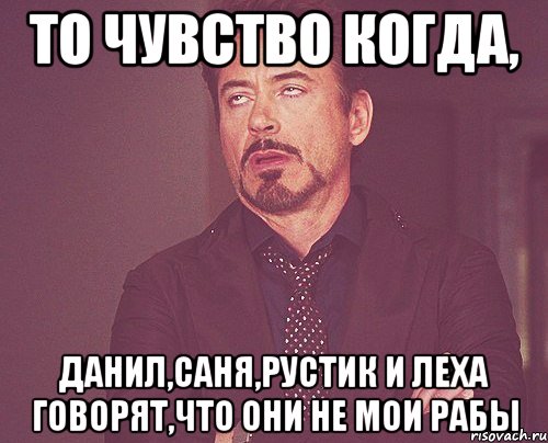 то чувство когда, данил,саня,рустик и леха говорят,что они не мои рабы, Мем твое выражение лица