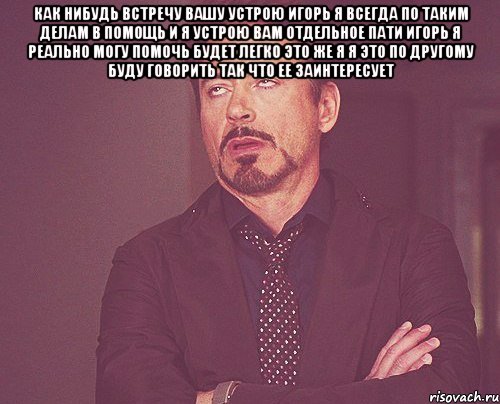 Как нибудь встречу вашу устрою Игорь Я всегда по таким делам в помощь И я устрою вам отдельное пати Игорь Я реально могу помочь Будет легко Это же я Я это по другому буду говорить Так что ее заинтересует , Мем твое выражение лица