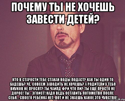 Почему ты не хочешь завести детей? Кто в старости тебе стакан воды подаст? Как ты один то будешь? Чё, совсем заводить не хочешь? А родители у тебя внуков не просят? Ты чайлд фри что ли? Ты ещё просто не дорос! Ты - эгоист! Надо ведь оставить потомство после себя... Своего ребёнка нет, вот и не знаешь какое это чувство!, Мем твое выражение лица