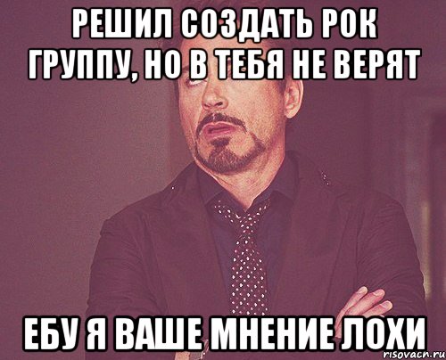 Решил создать рок группу, но в тебя не верят Ебу я ваше мнение лохи, Мем твое выражение лица