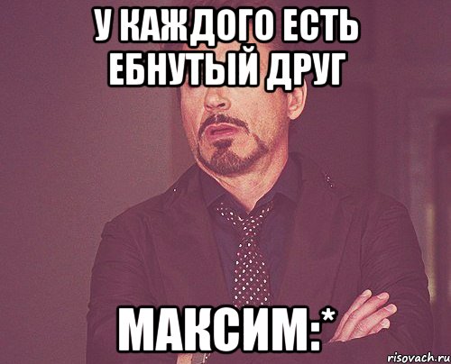 У каждого есть ебнутый друг Максим:*, Мем твое выражение лица