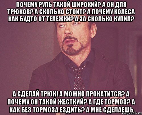 Почему руль такой широкий? А он для трюков? А сколько стоит? а почему колеса как будто от тележки? А за сколько купил? А сделай трюк! А можно прокатится? А почему он такой жесткий? А где тормоз? А как без тормоза ездить? А мне сделаешь, Мем твое выражение лица