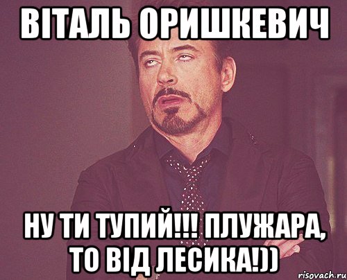 Віталь Оришкевич ну ти тупий!!! Плужара, то від лесика!)), Мем твое выражение лица