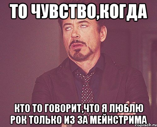 ТО ЧУВСТВО,КОГДА КТО ТО ГОВОРИТ,ЧТО Я ЛЮБЛЮ РОК ТОЛЬКО ИЗ ЗА МЕЙНСТРИМА, Мем твое выражение лица