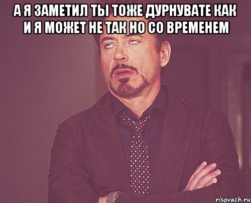 а я заметил ты тоже дурнувате как и я может не так но со временем , Мем твое выражение лица