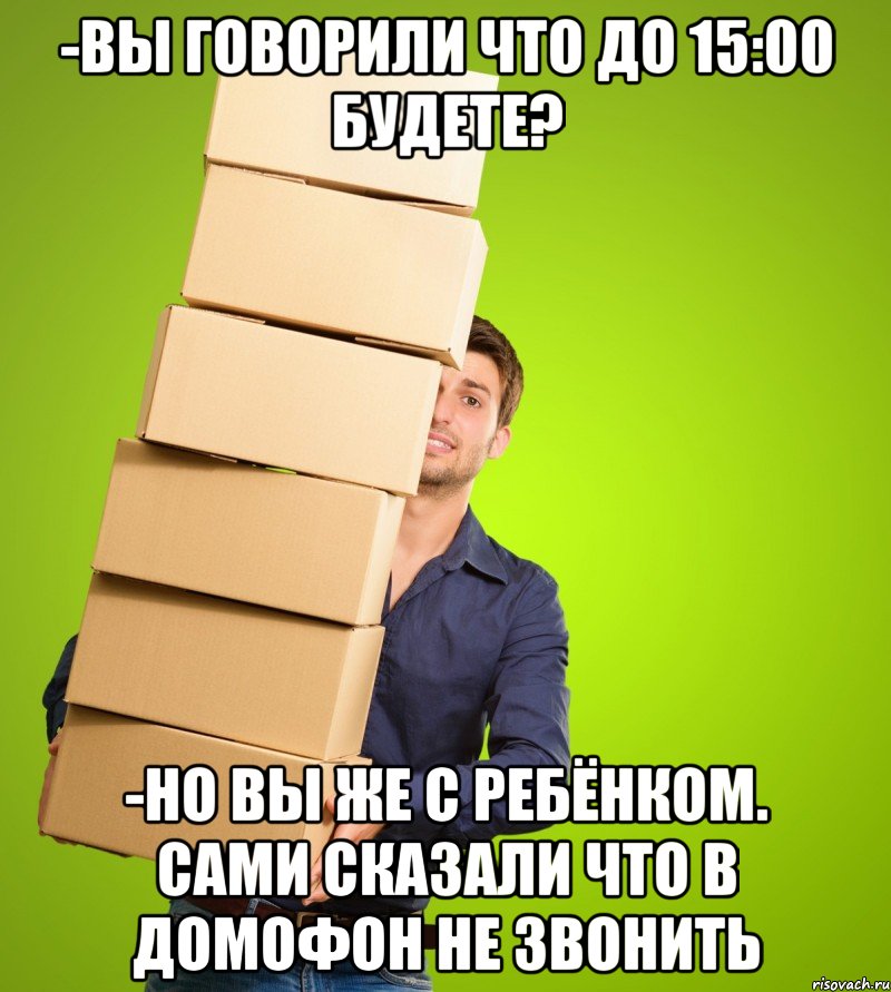 -вы говорили что до 15:00 будете? -но вы же с ребёнком. сами сказали что в домофон не звонить