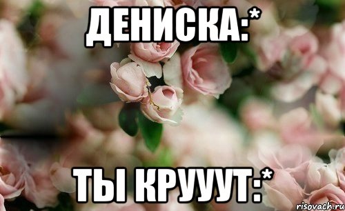 Дениска:* Ты крууут:*