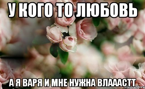 У кого то любовь А я Варя и мне нужна ВЛАААСТТ