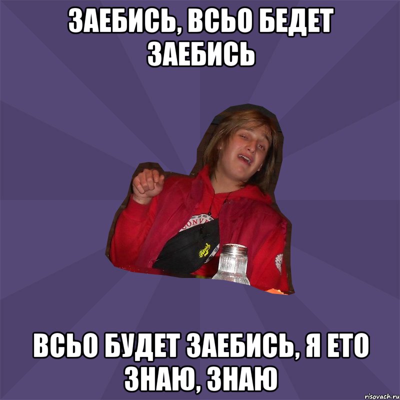 заебись, всьо бедет заебись всьо будет заебись, я ето знаю, знаю