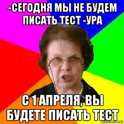 -Сегодня мы не будем писать тест -Ура С 1 апреля, вы будете писать тест, Мем Типичная училка