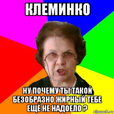 Клеминко ну почему ты такой безобразно жирный тебе ещё не надоело ?, Мем Типичная училка