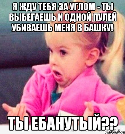 Я жду тебя за углом - ты выбегаешь и одной пулей убиваешь меня в башку! ТЫ ЕБАНУТЫЙ??, Мем  Ты говоришь (девочка возмущается)