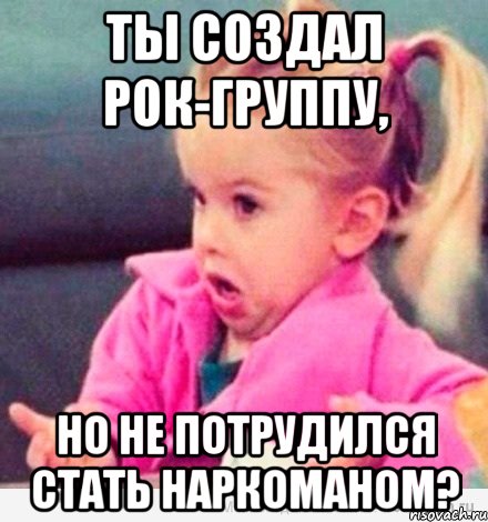 Ты создал рок-группу, но не потрудился стать наркоманом?, Мем  Ты говоришь (девочка возмущается)