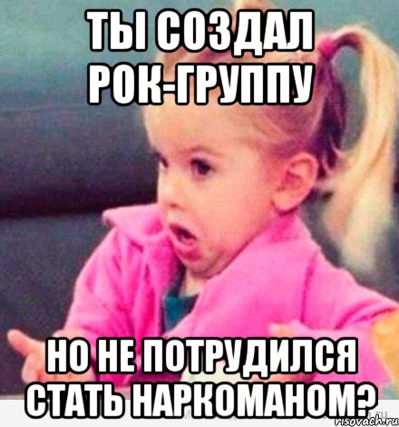 Ты создал рок-группу но не потрудился стать наркоманом?, Мем  Ты говоришь (девочка возмущается)