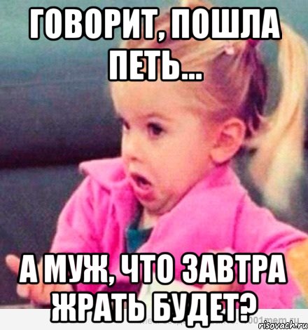 Говорит, пошла петь... А муж, что завтра жрать будет?, Мем  Ты говоришь (девочка возмущается)