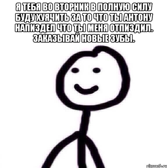Я тебя во вторник в полную силу буду хуячить за то что ты антону напиздел что ты меня отпиздил. Заказывай новые зубы. 