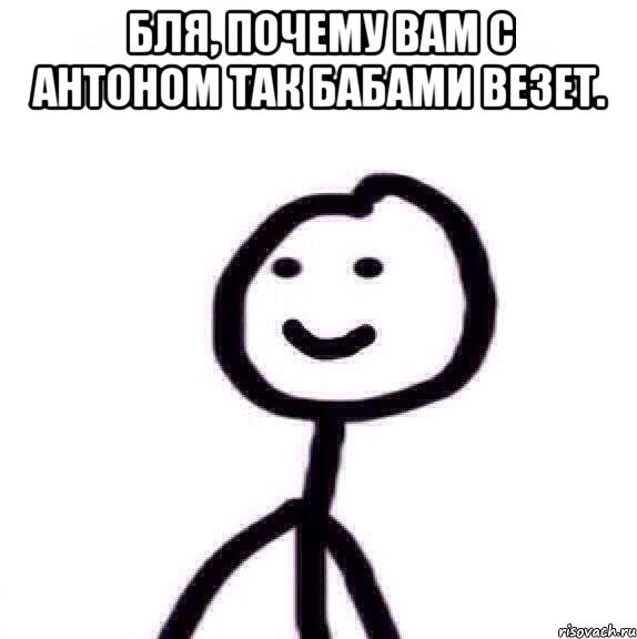 Бля, почему вам с Антоном так бабами везет. 