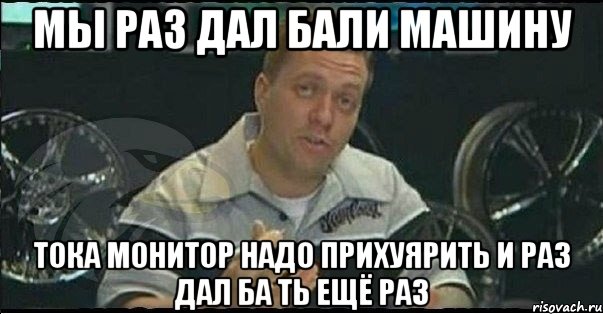 Мы раз дал бали машину Тока монитор надо прихуярить и раз дал ба ть ещё раз, Мем Монитор (тачка на прокачку)