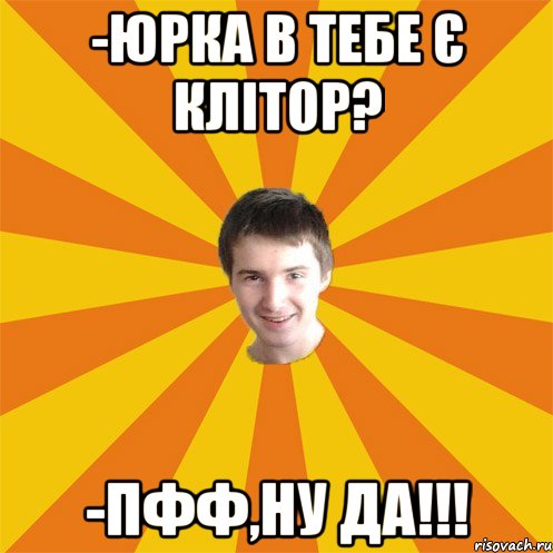 -Юрка в тебе є клітор? -пфф,ну да!!!
