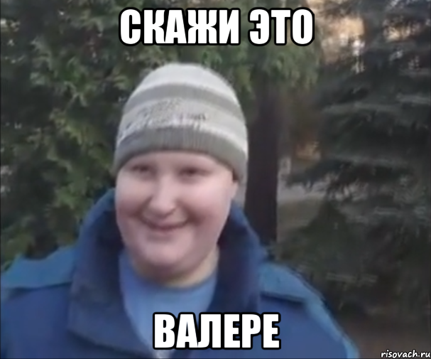 Скажи это Валере